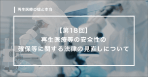 【第18回】　再生医療等の安全性の確保等に関する法律の見直しについて