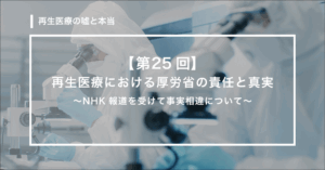 【第25回】 再生医療における厚労省の責任と真実　〜NHK報道を受けて事実相違について〜